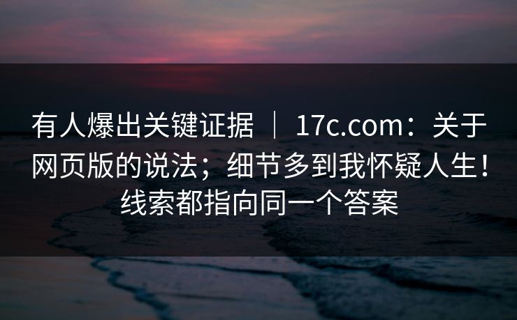 有人爆出关键证据 ｜ 17c.com：关于网页版的说法；细节多到我怀疑人生！线索都指向同一个答案  第1张