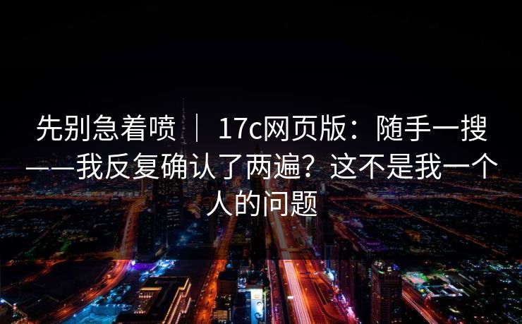 先别急着喷 ｜ 17c网页版：随手一搜——我反复确认了两遍？这不是我一个人的问题  第1张