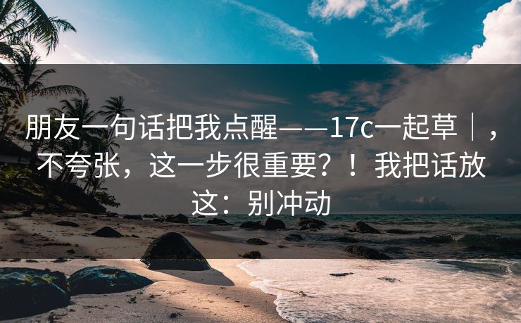 朋友一句话把我点醒——17c一起草｜，不夸张，这一步很重要？！我把话放这：别冲动  第1张